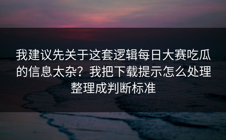 我建议先关于这套逻辑每日大赛吃瓜的信息太杂？我把下载提示怎么处理整理成判断标准