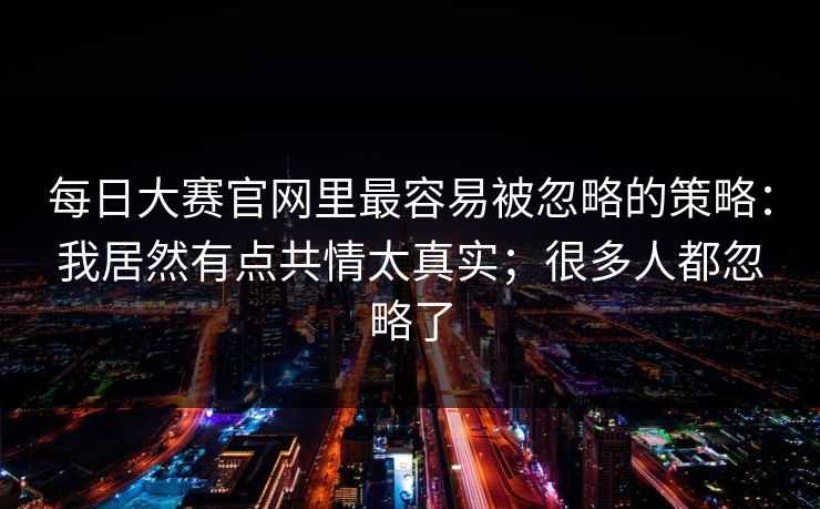 <strong>每日大赛</strong>官网里最容易被忽略的策略：我居然有点共情太真实；很多人都忽略了