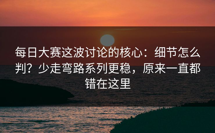 <strong>每日大赛</strong>这波讨论的核心：细节怎么判？少走弯路系列更稳，原来一直都错在这里