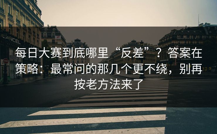 <strong>每日大赛</strong>到底哪里“反差”？答案在策略：最常问的那几个更不绕，别再按老方法来了