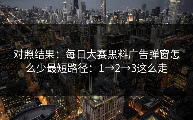对照结果：<strong>每日大赛</strong>黑料广告弹窗怎么少最短路径：1→2→3这么走