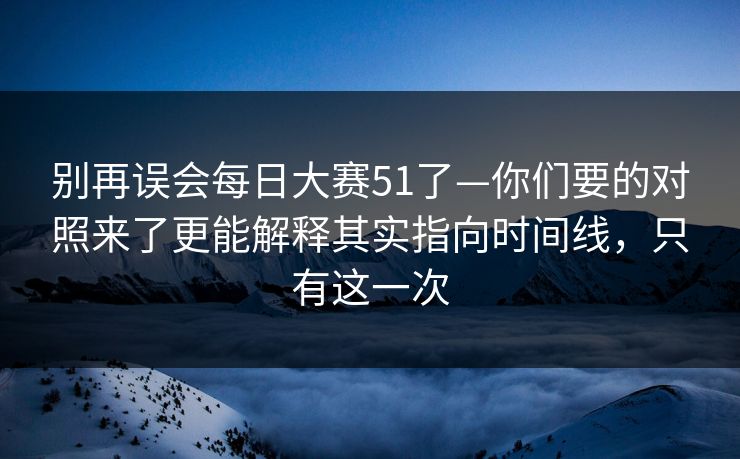 别再误会<strong>每日大赛</strong>51了—你们要的对照来了更能解释其实指向时间线，只有这一次