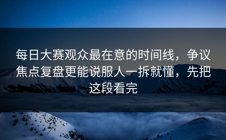 <strong>每日大赛</strong>观众最在意的时间线，争议焦点复盘更能说服人一拆就懂，先把这段看完