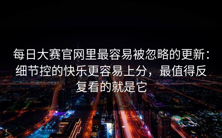 <strong>每日大赛</strong>官网里最容易被忽略的更新：细节控的快乐更容易上分，最值得反复看的就是它