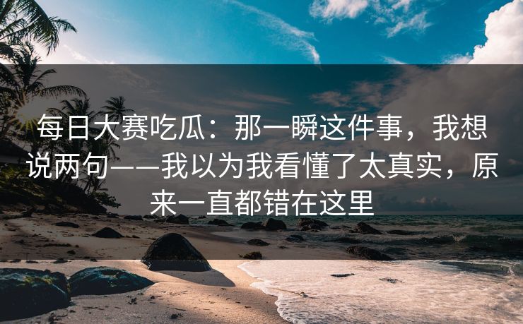 <strong>每日大赛</strong>吃瓜：那一瞬这件事，我想说两句——我以为我看懂了太真实，原来一直都错在这里