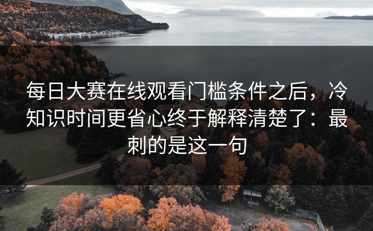 <strong>每日大赛</strong>在线观看门槛条件之后，冷知识时间更省心终于解释清楚了：最刺的是这一句