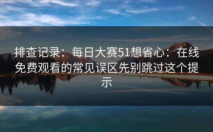 排查记录：<strong>每日大赛</strong>51想省心：在线免费观看的常见误区先别跳过这个提示