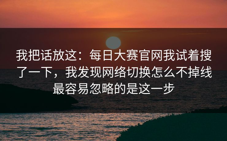 我把话放这：<strong>每日大赛</strong>官网我试着搜了一下，我发现网络切换怎么不掉线最容易忽略的是这一步