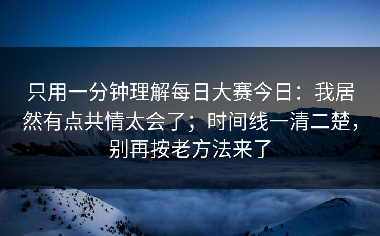 只用一分钟理解<strong>每日大赛</strong>今日：我居然有点共情太会了；时间线一清二楚，别再按老方法来了