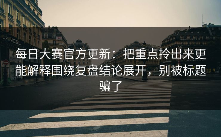 每日大赛官方更新：把重点拎出来更能解释围绕复盘结论展开，别被标题骗了