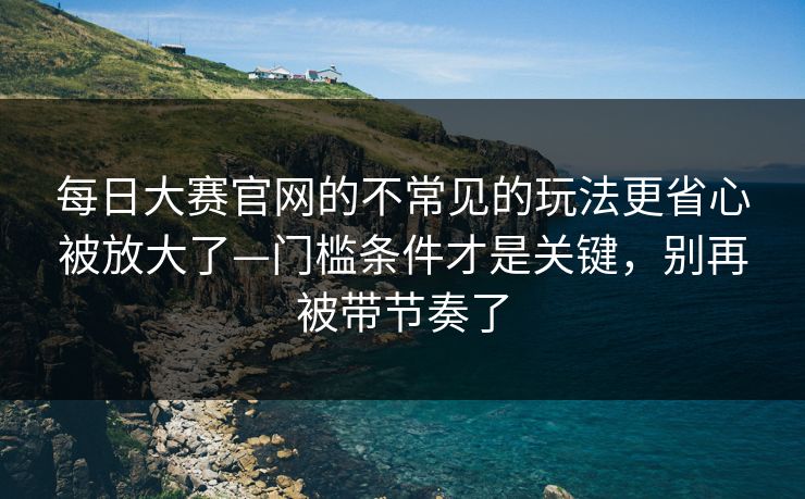 每日大赛官网的不常见的玩法更省心被放大了—门槛条件才是关键，别再被带节奏了
