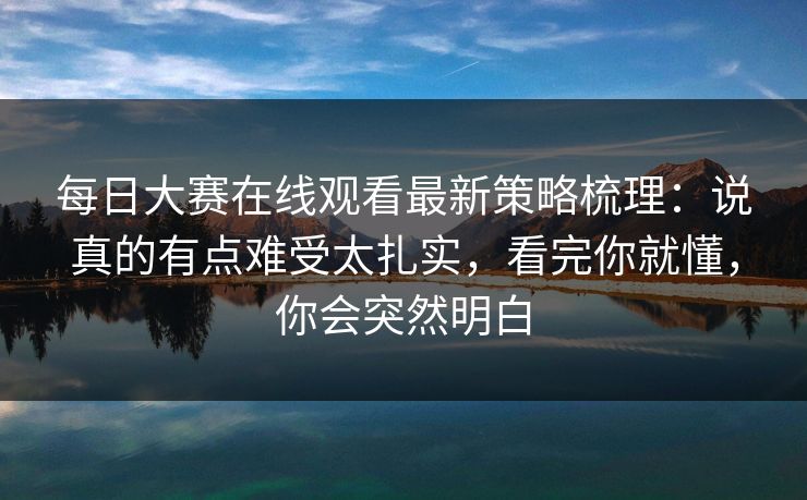 每日大赛在线观看最新策略梳理：说真的有点难受太扎实，看完你就懂，你会突然明白