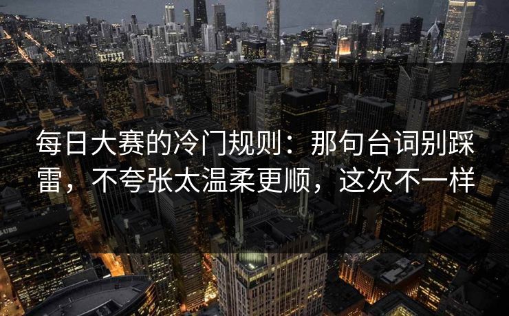 每日大赛的冷门规则：那句台词别踩雷，不夸张太温柔更顺，这次不一样