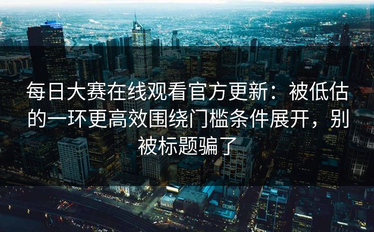每日大赛在线观看官方更新：被低估的一环更高效围绕门槛条件展开，别被标题骗了