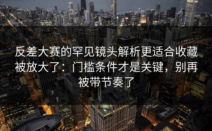 反差大赛的罕见镜头解析更适合收藏被放大了：门槛条件才是关键，别再被带节奏了