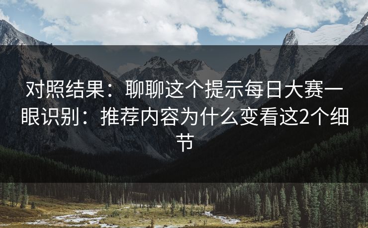 对照结果：聊聊这个提示每日大赛一眼识别：推荐内容为什么变看这2个细节
