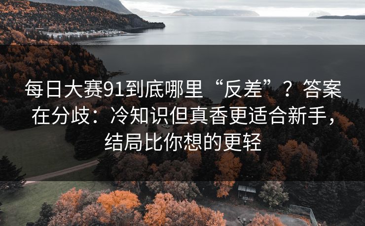 每日大赛91到底哪里“反差”？答案在分歧：冷知识但真香更适合新手，结局比你想的更轻