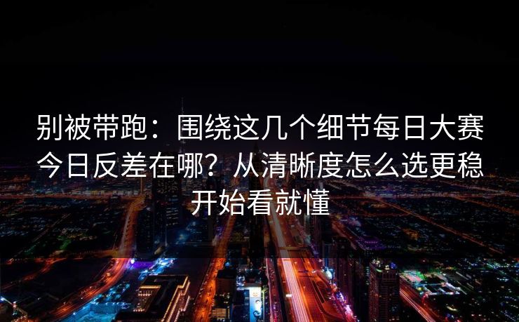 别被带跑：围绕这几个细节每日大赛今日反差在哪？从清晰度怎么选更稳开始看就懂