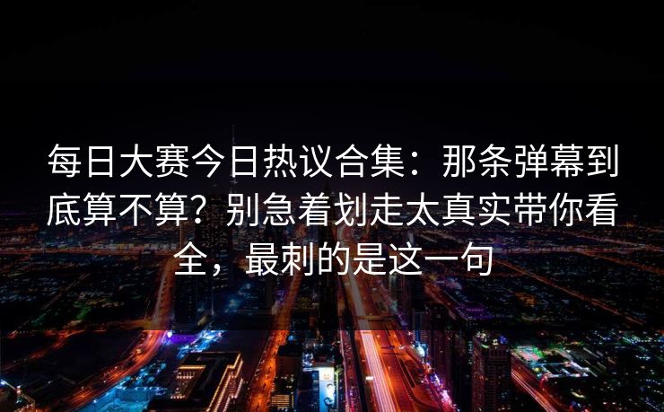 每日大赛今日热议合集:那条弹幕到底算不算?别急着划走太真实带你看全,最刺的是这一句 每日大赛今日热议合集:那条弹幕到底算不算?别急着划走太真实带你看全,最刺的是这一句