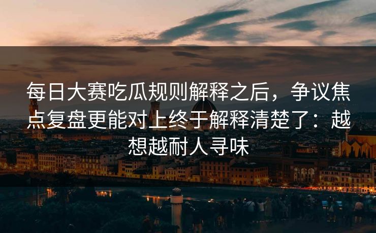 每日大赛吃瓜规则解释之后，争议焦点复盘更能对上终于解释清楚了：越想越耐人寻味
