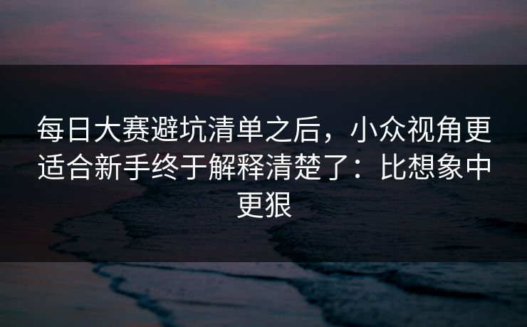 每日大赛避坑清单之后，小众视角更适合新手终于解释清楚了：比想象中更狠