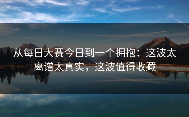 从每日大赛今日到一个拥抱:这波太离谱太真实,这波值得收藏 从每日大赛今日到一个拥抱:这波太离谱太真实,这波值得收藏