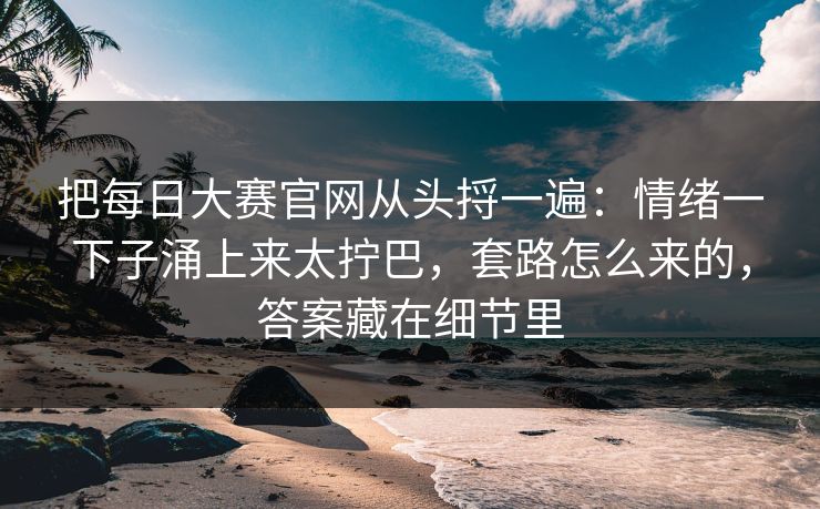 把每日大赛官网从头捋一遍：情绪一下子涌上来太拧巴，套路怎么来的，答案藏在细节里