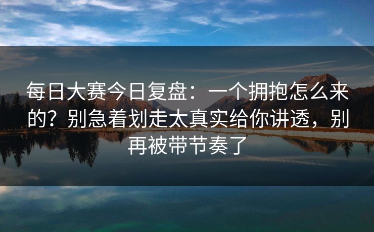 每日大赛今日复盘:一个拥抱怎么来的?别急着划走太真实给你讲透,别再被带节奏了 每日大赛今日复盘:一个拥抱怎么来的?别急着划走太真实给你讲透,别再被带节奏了