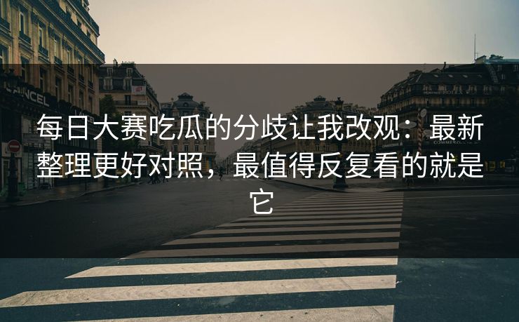 每日大赛吃瓜的分歧让我改观：最新整理更好对照，最值得反复看的就是它