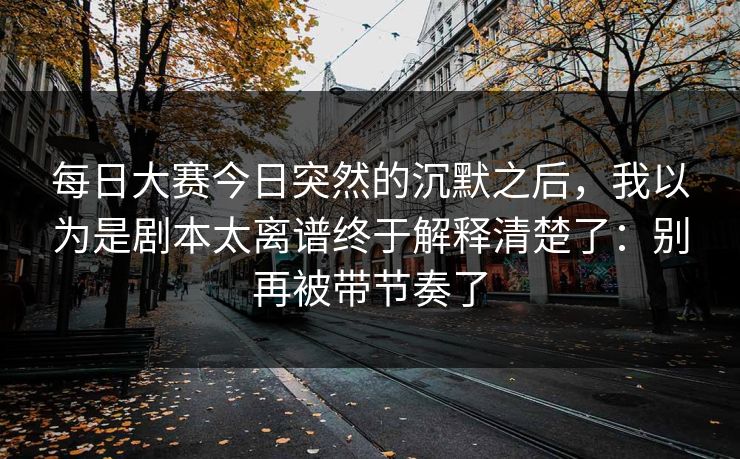 每日大赛今日突然的沉默之后,我以为是剧本太离谱终于解释清楚了:别再被带节奏了 每日大赛今日突然的沉默之后,我以为是剧本太离谱终于解释清楚了:别再被带节奏了