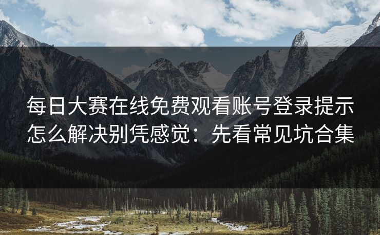 每日大赛在线免费观看账号登录提示怎么解决别凭感觉：先看常见坑合集