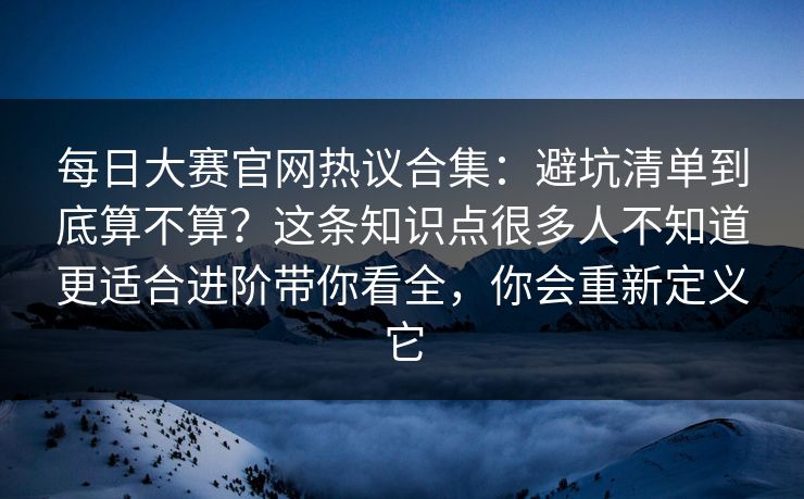 每日大赛官网热议合集:避坑清单到底算不算?这条知识点很多人不知道更适合进阶带你看全,你会重新定义它 每日大赛官网热议合集:避坑清单到底算不算?这条知识点很多人不知道更适合进阶带你看全,你会重新定义它