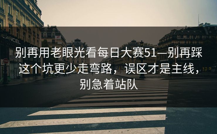 别再用老眼光看每日大赛51—别再踩这个坑更少走弯路，误区才是主线，别急着站队