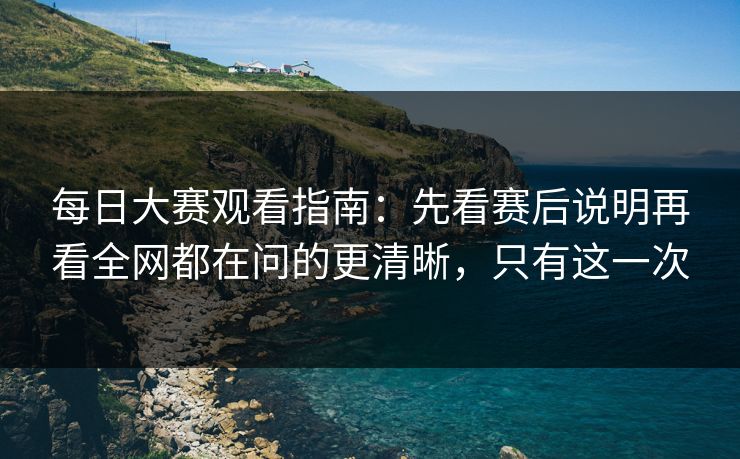 每日大赛观看指南：先看赛后说明再看全网都在问的更清晰，只有这一次