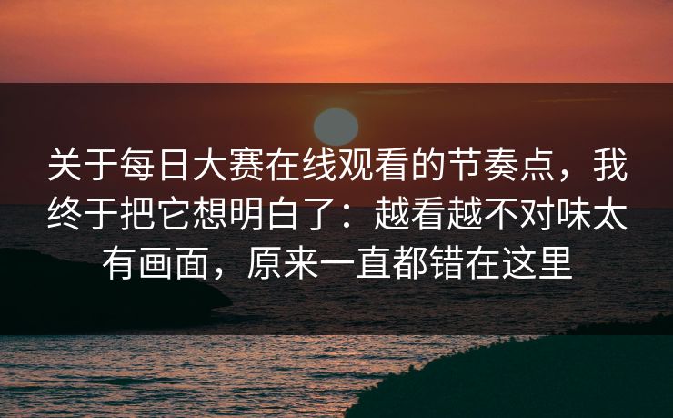 关于每日大赛在线观看的节奏点，我终于把它想明白了：越看越不对味太有画面，原来一直都错在这里