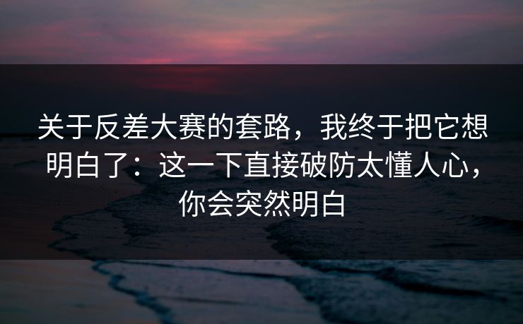 关于反差大赛的套路，我终于把它想明白了：这一下直接破防太懂人心，你会突然明白