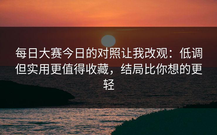 每日大赛今日的对照让我改观：低调但实用更值得收藏，结局比你想的更轻