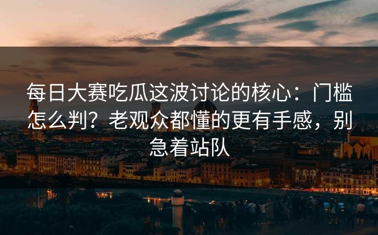 每日大赛吃瓜这波讨论的核心：门槛怎么判？老观众都懂的更有手感，别急着站队