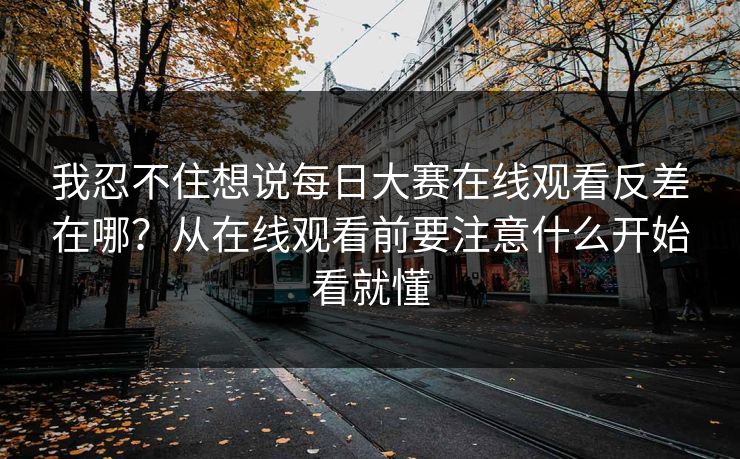 我忍不住想说每日大赛在线观看反差在哪？从在线观看前要注意什么开始看就懂