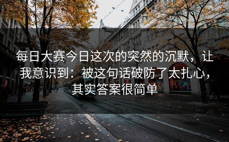 每日大赛今日这次的突然的沉默，让我意识到：被这句话破防了太扎心，其实答案很简单