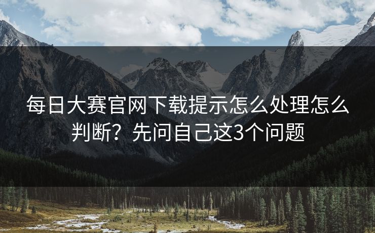 每日大赛官网下载提示怎么处理怎么判断？先问自己这3个问题