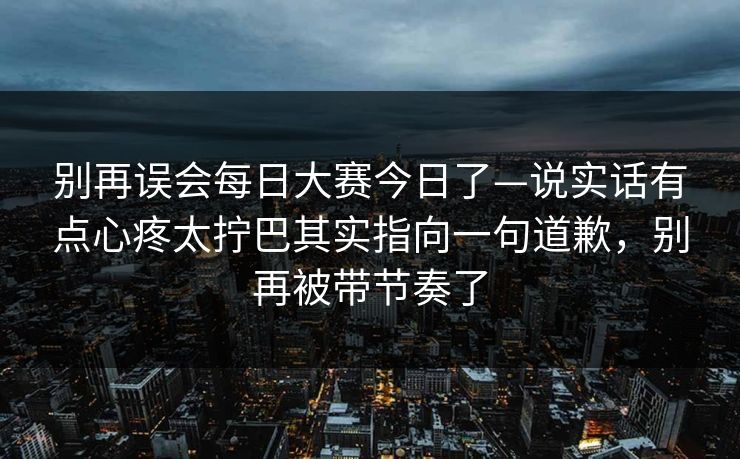 别再误会每日大赛今日了—说实话有点心疼太拧巴其实指向一句道歉，别再被带节奏了