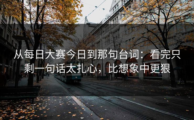 从每日大赛今日到那句台词：看完只剩一句话太扎心，比想象中更狠