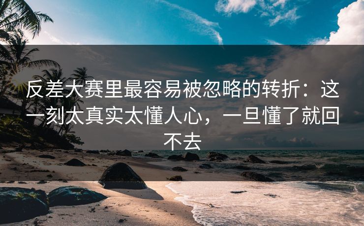 反差大赛里最容易被忽略的转折：这一刻太真实太懂人心，一旦懂了就回不去