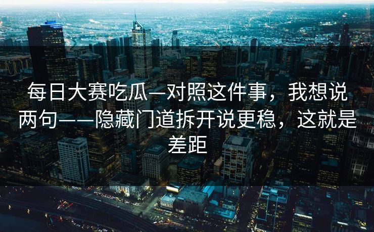 每日大赛吃瓜—对照这件事，我想说两句——隐藏门道拆开说更稳，这就是差距