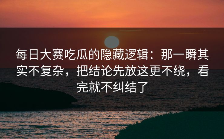 每日大赛吃瓜的隐藏逻辑：那一瞬其实不复杂，把结论先放这更不绕，看完就不纠结了