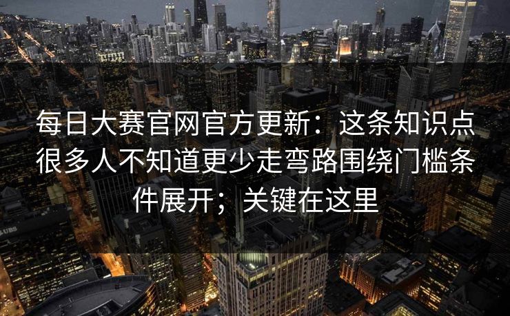 每日大赛官网官方更新：这条知识点很多人不知道更少走弯路围绕门槛条件展开；关键在这里