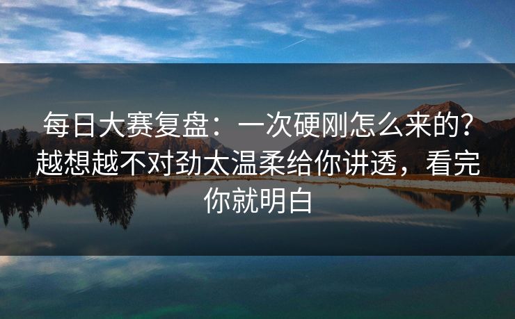 每日大赛复盘：一次硬刚怎么来的？越想越不对劲太温柔给你讲透，看完你就明白
