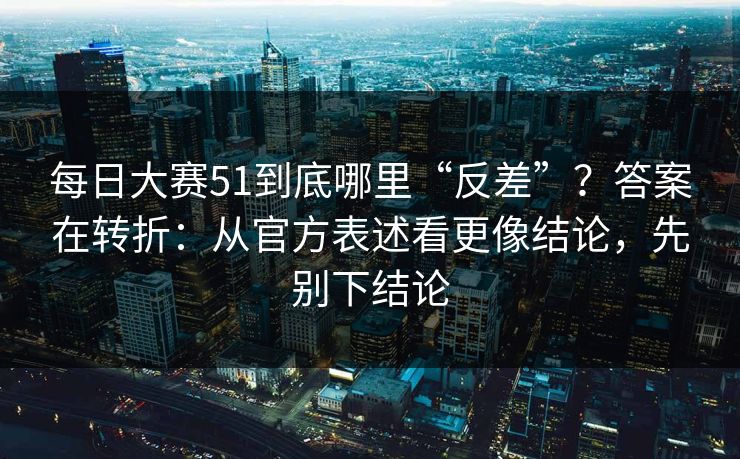 每日大赛51到底哪里“反差”？答案在转折：从官方表述看更像结论，先别下结论