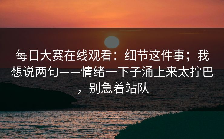 每日大赛在线观看：细节这件事；我想说两句——情绪一下子涌上来太拧巴，别急着站队